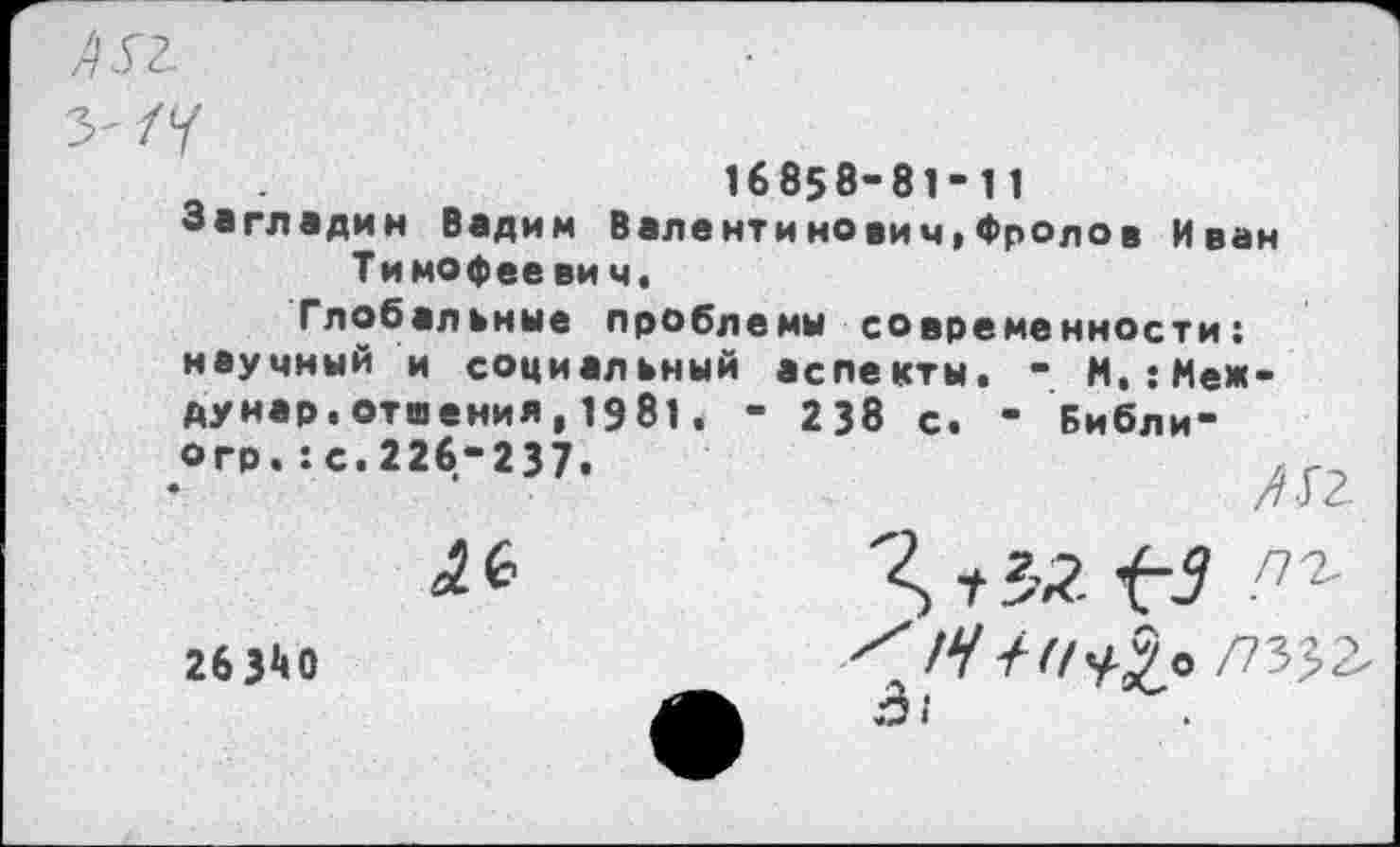 ﻿16858-81-11
Загладим Вадим Валентинович,Фролов Иван Тимофее ви ч.
Глобальные проблемы современности: научный и социальный аспекты. - М.:Меж-дунар.отиения,1981. - 238 с. - Библи-
№
263*10
Я г $2 ^3 пъ Х/У///^5о /73^2